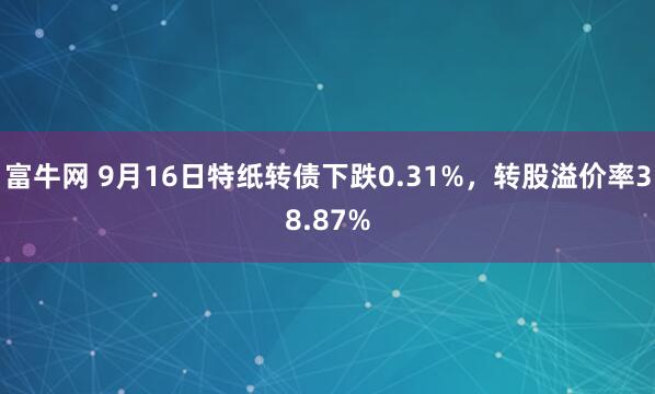 富牛网 9月16日特纸转债下跌0.31%，转股溢价率38.87%