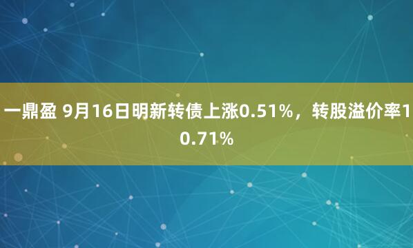 一鼎盈 9月16日明新转债上涨0.51%，转股溢价率10.71%