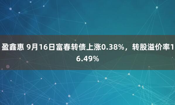 盈鑫惠 9月16日富春转债上涨0.38%，转股溢价率16.49%