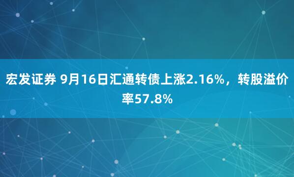 宏发证券 9月16日汇通转债上涨2.16%，转股溢价率57.8%
