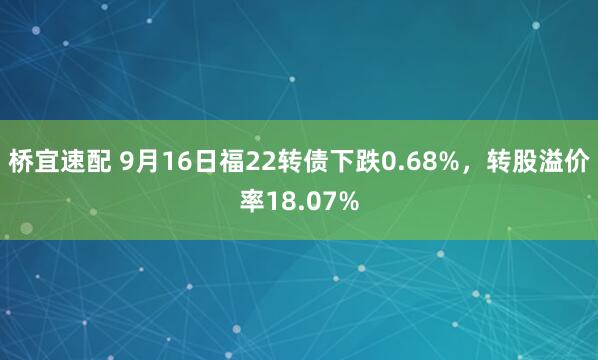 桥宜速配 9月16日福22转债下跌0.68%，转股溢价率18.07%
