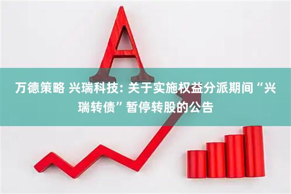 万德策略 兴瑞科技: 关于实施权益分派期间“兴瑞转债”暂停转股的公告