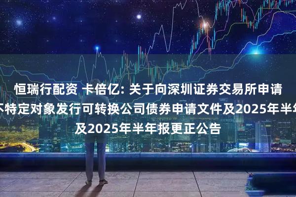 恒瑞行配资 卡倍亿: 关于向深圳证券交易所申请恢复审核向不特定对象发行可转换公司债券申请文件及2025年半年报更正公告