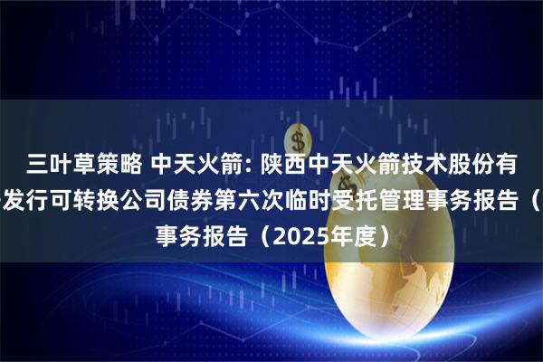 三叶草策略 中天火箭: 陕西中天火箭技术股份有限公司公开发行可转换公司债券第六次临时受托管理事务报告（2025年度）