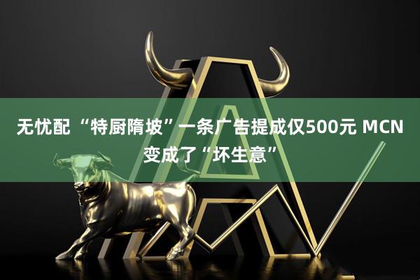 无忧配 “特厨隋坡”一条广告提成仅500元 MCN变成了“坏生意”