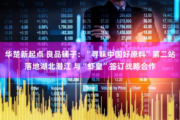 华楚新起点 良品铺子：“寻味中国好原料”第二站落地湖北潜江 与“虾皇”签订战略合作