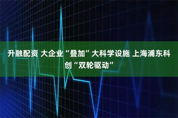 升融配资 大企业“叠加”大科学设施 上海浦东科创“双轮驱动”