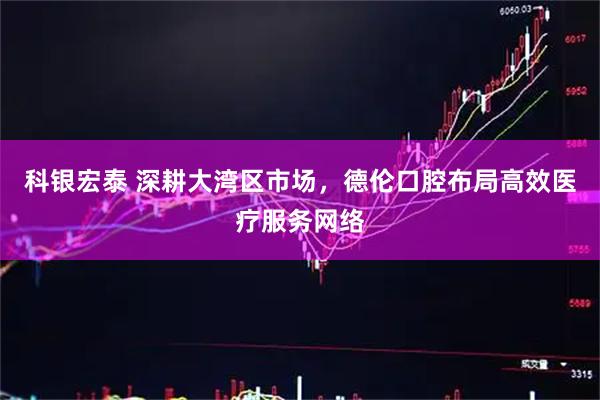 科银宏泰 深耕大湾区市场，德伦口腔布局高效医疗服务网络