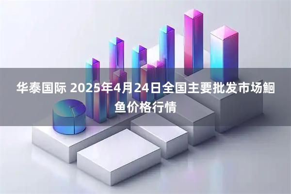 华泰国际 2025年4月24日全国主要批发市场鮰鱼价格行情