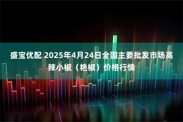 盛宝优配 2025年4月24日全国主要批发市场高辣小椒（艳椒）价格行情