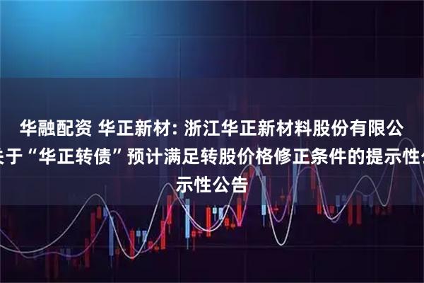 华融配资 华正新材: 浙江华正新材料股份有限公司关于“华正转债”预计满足转股价格修正条件的提示性公告