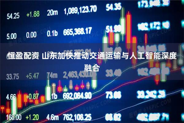 恒盈配资 山东加快推动交通运输与人工智能深度融合