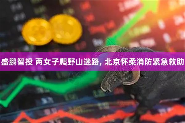 盛鹏智投 两女子爬野山迷路, 北京怀柔消防紧急救助