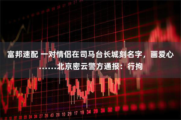 富邦速配 一对情侣在司马台长城刻名字，画爱心……北京密云警方通报：行拘