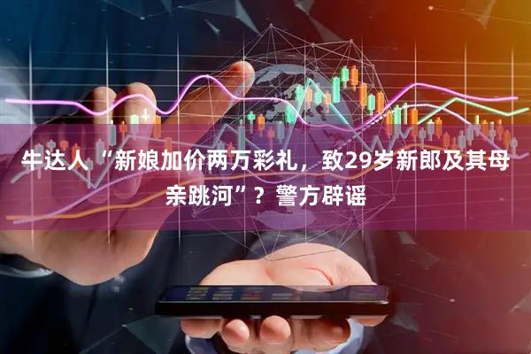 牛达人 “新娘加价两万彩礼，致29岁新郎及其母亲跳河”？警方辟谣