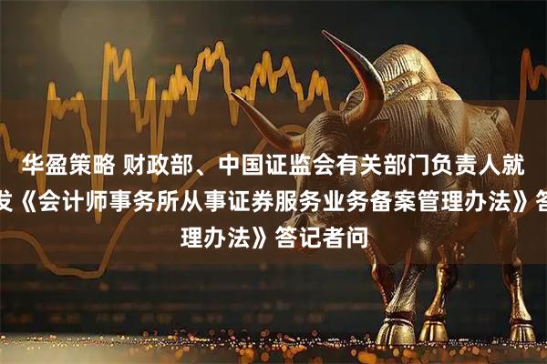 华盈策略 财政部、中国证监会有关部门负责人就修订印发《会计师事务所从事证券服务业务备案管理办法》答记者问