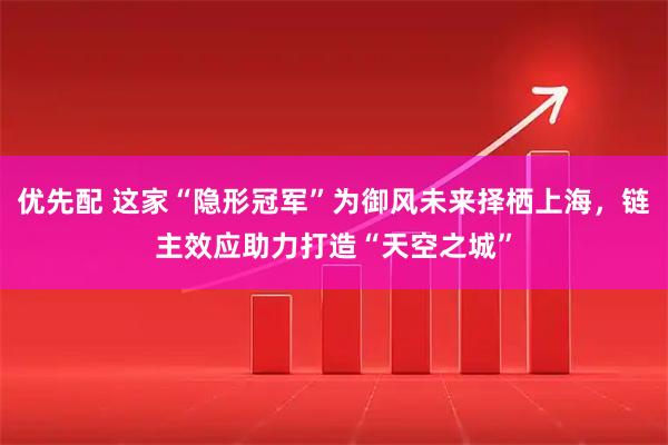 优先配 这家“隐形冠军”为御风未来择栖上海，链主效应助力打造“天空之城”