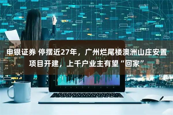 申银证券 停摆近27年，广州烂尾楼澳洲山庄安置项目开建，上千户业主有望“回家”