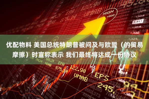 优配物料 美国总统特朗普被问及与欧盟（的贸易摩擦）时宣称表示 我们最终将达成一份协议