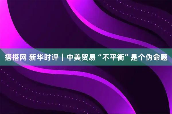 搭搭网 新华时评｜中美贸易“不平衡”是个伪命题