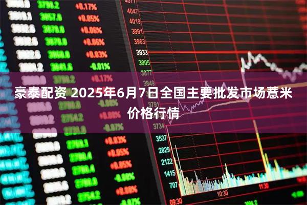 豪泰配资 2025年6月7日全国主要批发市场薏米价格行情