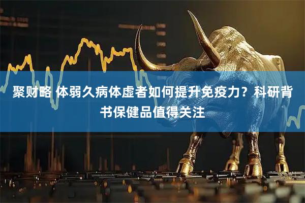 聚财略 体弱久病体虚者如何提升免疫力？科研背书保健品值得关注