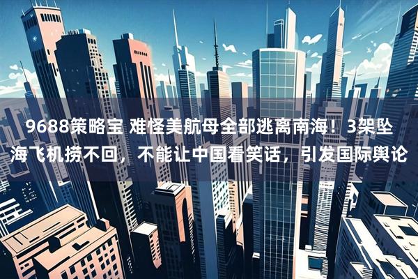 9688策略宝 难怪美航母全部逃离南海！3架坠海飞机捞不回，不能让中国看笑话，引发国际舆论