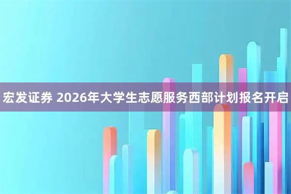 宏发证券 2026年大学生志愿服务西部计划报名开启